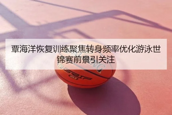 覃海洋恢复训练聚焦转身频率优化游泳世锦赛前景引关注