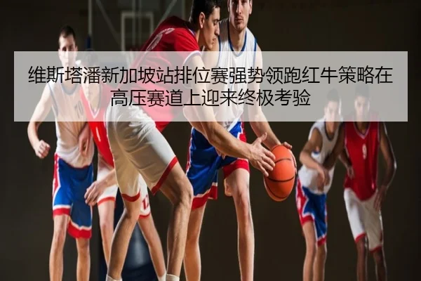 维斯塔潘新加坡站排位赛强势领跑红牛策略在高压赛道上迎来终极考验