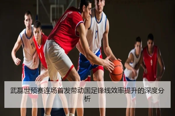 武磊世预赛连场首发带动国足锋线效率提升的深度分析