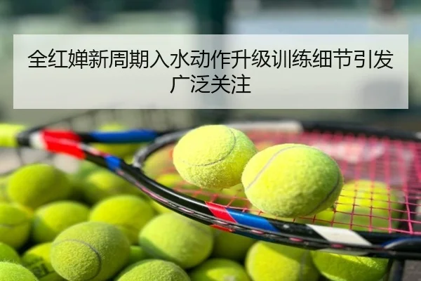 全红婵新周期入水动作升级训练细节引发广泛关注