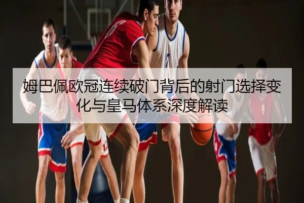 姆巴佩欧冠连续破门背后的射门选择变化与皇马体系深度解读